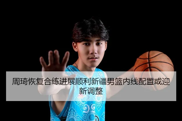 周琦恢复合练进展顺利新疆男篮内线配置或迎新调整