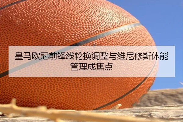皇马欧冠前锋线轮换调整与维尼修斯体能管理成焦点